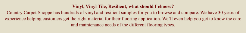 Vinyl, Vinyl Tile, Resilient, what should I choose? Country Carpet Shoppe has hundreds of vinyl and resilient samples for you to browse and compare. We have 30 years of experience helping customers get the right material for their flooring application. Well even help you get to know the care and maintenance needs of the different flooring types.